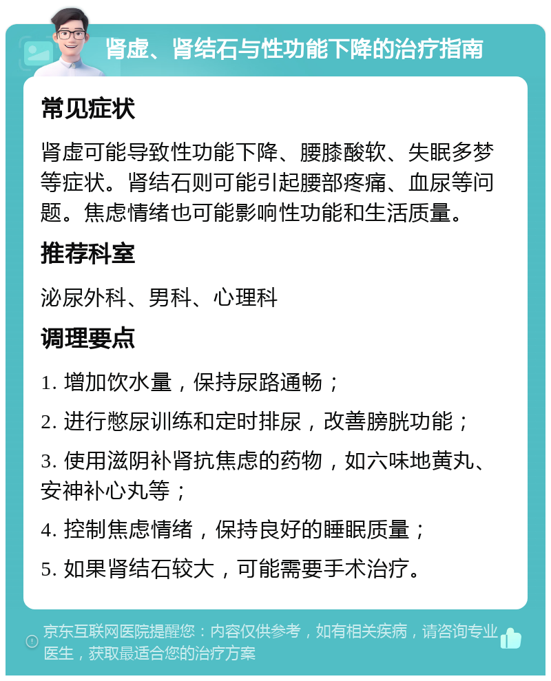 肾虚、肾结石与性功能下降的治疗指南 常见症状 肾虚可能导致性功能下降、腰膝酸软、失眠多梦等症状。肾结石则可能引起腰部疼痛、血尿等问题。焦虑情绪也可能影响性功能和生活质量。 推荐科室 泌尿外科、男科、心理科 调理要点 1. 增加饮水量，保持尿路通畅； 2. 进行憋尿训练和定时排尿，改善膀胱功能； 3. 使用滋阴补肾抗焦虑的药物，如六味地黄丸、安神补心丸等； 4. 控制焦虑情绪，保持良好的睡眠质量； 5. 如果肾结石较大，可能需要手术治疗。