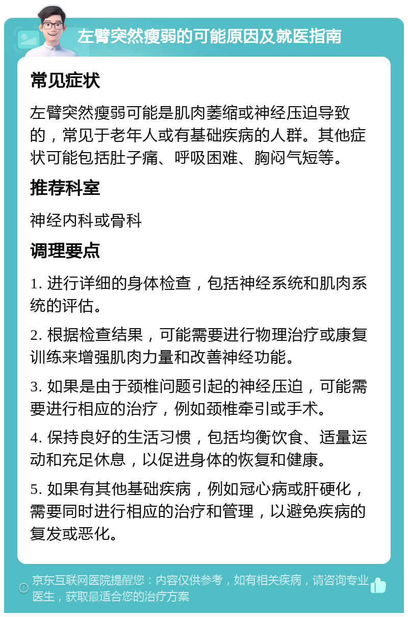 左臂突然瘦弱的可能原因及就医指南 常见症状 左臂突然瘦弱可能是肌肉萎缩或神经压迫导致的，常见于老年人或有基础疾病的人群。其他症状可能包括肚子痛、呼吸困难、胸闷气短等。 推荐科室 神经内科或骨科 调理要点 1. 进行详细的身体检查，包括神经系统和肌肉系统的评估。 2. 根据检查结果，可能需要进行物理治疗或康复训练来增强肌肉力量和改善神经功能。 3. 如果是由于颈椎问题引起的神经压迫，可能需要进行相应的治疗，例如颈椎牵引或手术。 4. 保持良好的生活习惯，包括均衡饮食、适量运动和充足休息，以促进身体的恢复和健康。 5. 如果有其他基础疾病，例如冠心病或肝硬化，需要同时进行相应的治疗和管理，以避免疾病的复发或恶化。