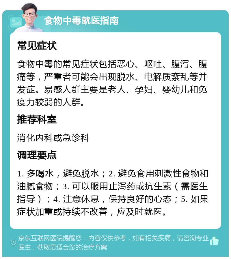 食物中毒就医指南 常见症状 食物中毒的常见症状包括恶心、呕吐、腹泻、腹痛等，严重者可能会出现脱水、电解质紊乱等并发症。易感人群主要是老人、孕妇、婴幼儿和免疫力较弱的人群。 推荐科室 消化内科或急诊科 调理要点 1. 多喝水，避免脱水；2. 避免食用刺激性食物和油腻食物；3. 可以服用止泻药或抗生素（需医生指导）；4. 注意休息，保持良好的心态；5. 如果症状加重或持续不改善，应及时就医。