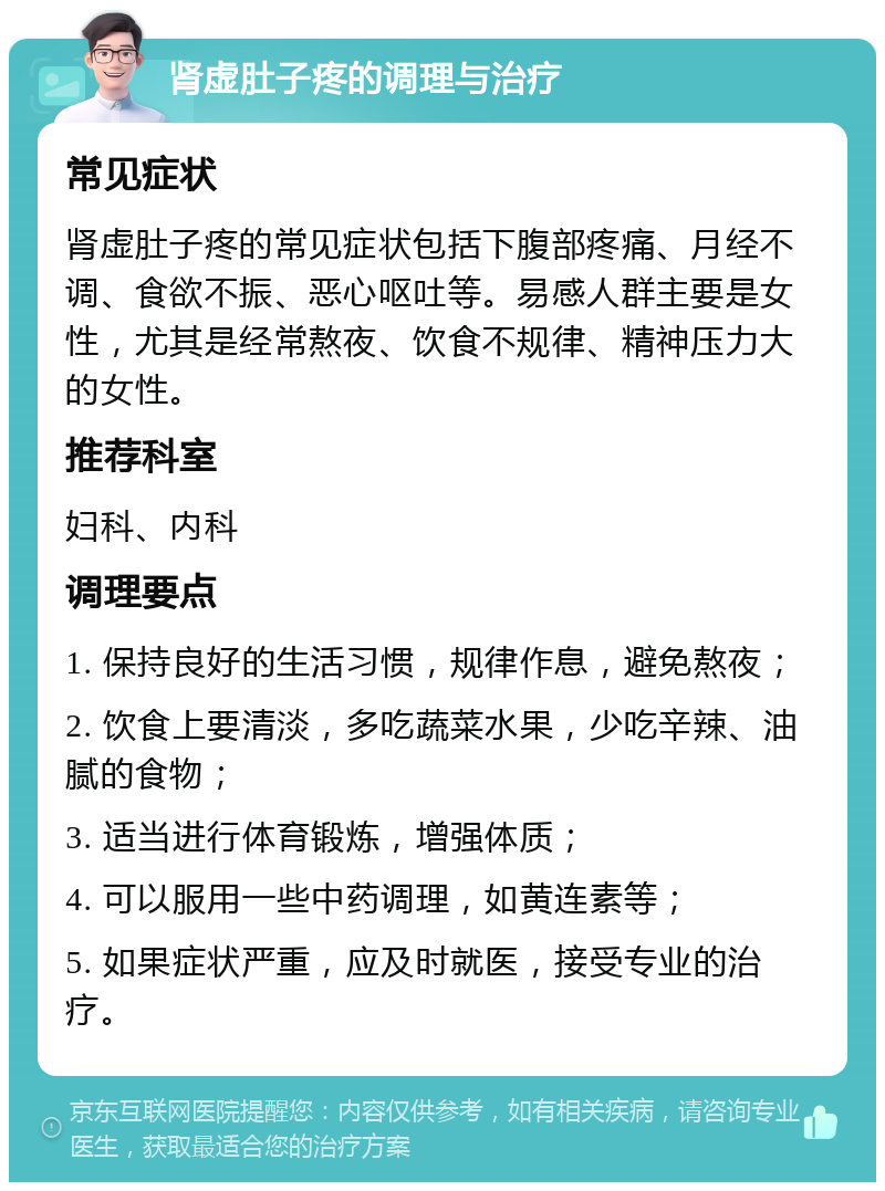 肾虚肚子疼的调理与治疗 常见症状 肾虚肚子疼的常见症状包括下腹部疼痛、月经不调、食欲不振、恶心呕吐等。易感人群主要是女性，尤其是经常熬夜、饮食不规律、精神压力大的女性。 推荐科室 妇科、内科 调理要点 1. 保持良好的生活习惯，规律作息，避免熬夜； 2. 饮食上要清淡，多吃蔬菜水果，少吃辛辣、油腻的食物； 3. 适当进行体育锻炼，增强体质； 4. 可以服用一些中药调理，如黄连素等； 5. 如果症状严重，应及时就医，接受专业的治疗。