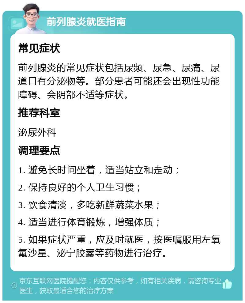 前列腺炎就医指南 常见症状 前列腺炎的常见症状包括尿频、尿急、尿痛、尿道口有分泌物等。部分患者可能还会出现性功能障碍、会阴部不适等症状。 推荐科室 泌尿外科 调理要点 1. 避免长时间坐着，适当站立和走动； 2. 保持良好的个人卫生习惯； 3. 饮食清淡，多吃新鲜蔬菜水果； 4. 适当进行体育锻炼，增强体质； 5. 如果症状严重，应及时就医，按医嘱服用左氧氟沙星、泌宁胶囊等药物进行治疗。