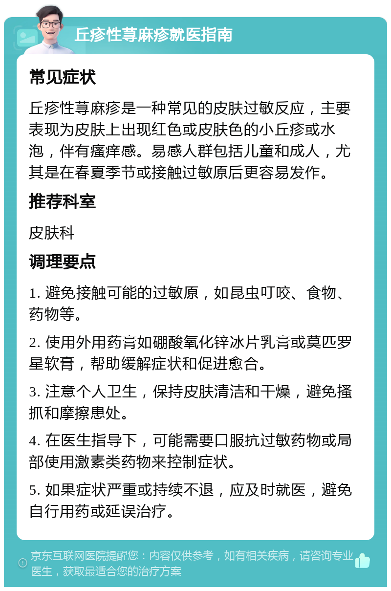 丘疹性荨麻疹就医指南 常见症状 丘疹性荨麻疹是一种常见的皮肤过敏反应，主要表现为皮肤上出现红色或皮肤色的小丘疹或水泡，伴有瘙痒感。易感人群包括儿童和成人，尤其是在春夏季节或接触过敏原后更容易发作。 推荐科室 皮肤科 调理要点 1. 避免接触可能的过敏原，如昆虫叮咬、食物、药物等。 2. 使用外用药膏如硼酸氧化锌冰片乳膏或莫匹罗星软膏，帮助缓解症状和促进愈合。 3. 注意个人卫生，保持皮肤清洁和干燥，避免搔抓和摩擦患处。 4. 在医生指导下，可能需要口服抗过敏药物或局部使用激素类药物来控制症状。 5. 如果症状严重或持续不退，应及时就医，避免自行用药或延误治疗。