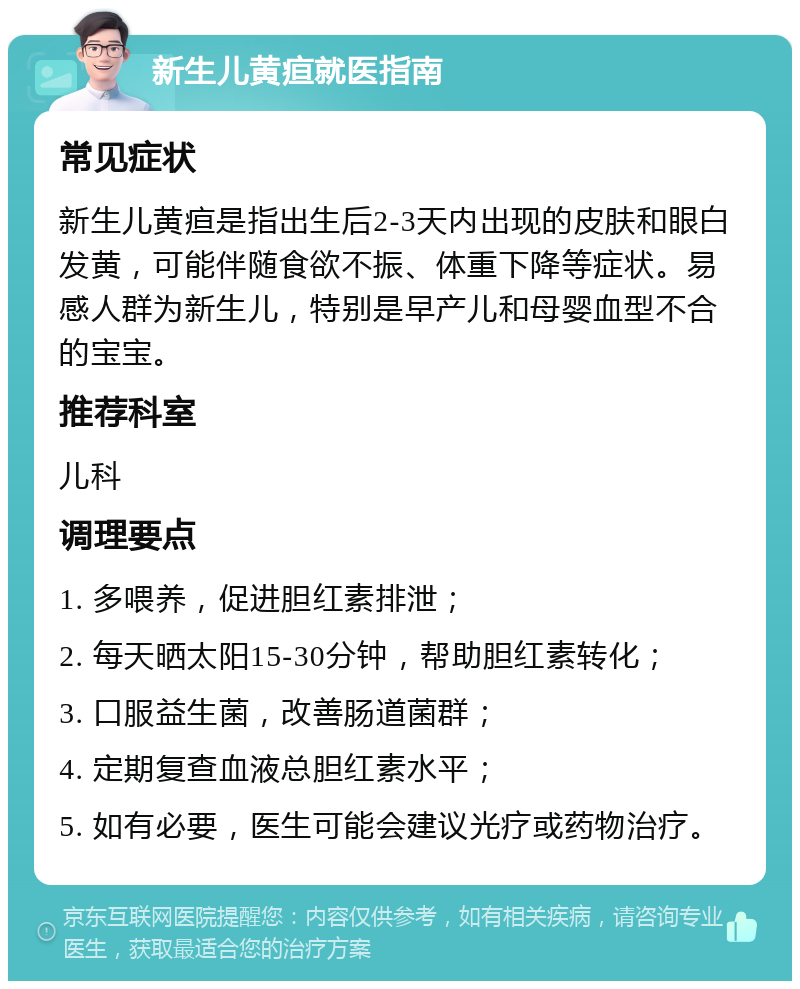 新生儿黄疸就医指南 常见症状 新生儿黄疸是指出生后2-3天内出现的皮肤和眼白发黄，可能伴随食欲不振、体重下降等症状。易感人群为新生儿，特别是早产儿和母婴血型不合的宝宝。 推荐科室 儿科 调理要点 1. 多喂养，促进胆红素排泄； 2. 每天晒太阳15-30分钟，帮助胆红素转化； 3. 口服益生菌，改善肠道菌群； 4. 定期复查血液总胆红素水平； 5. 如有必要，医生可能会建议光疗或药物治疗。