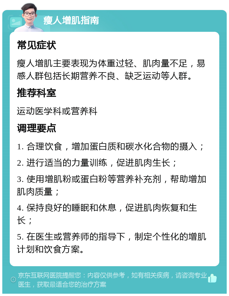 瘦人增肌指南 常见症状 瘦人增肌主要表现为体重过轻、肌肉量不足，易感人群包括长期营养不良、缺乏运动等人群。 推荐科室 运动医学科或营养科 调理要点 1. 合理饮食，增加蛋白质和碳水化合物的摄入； 2. 进行适当的力量训练，促进肌肉生长； 3. 使用增肌粉或蛋白粉等营养补充剂，帮助增加肌肉质量； 4. 保持良好的睡眠和休息，促进肌肉恢复和生长； 5. 在医生或营养师的指导下，制定个性化的增肌计划和饮食方案。