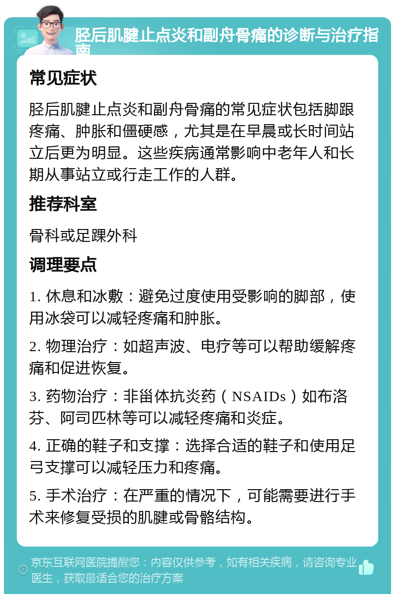 胫后肌腱止点炎和副舟骨痛的诊断与治疗指南 常见症状 胫后肌腱止点炎和副舟骨痛的常见症状包括脚跟疼痛、肿胀和僵硬感，尤其是在早晨或长时间站立后更为明显。这些疾病通常影响中老年人和长期从事站立或行走工作的人群。 推荐科室 骨科或足踝外科 调理要点 1. 休息和冰敷：避免过度使用受影响的脚部，使用冰袋可以减轻疼痛和肿胀。 2. 物理治疗：如超声波、电疗等可以帮助缓解疼痛和促进恢复。 3. 药物治疗：非甾体抗炎药（NSAIDs）如布洛芬、阿司匹林等可以减轻疼痛和炎症。 4. 正确的鞋子和支撑：选择合适的鞋子和使用足弓支撑可以减轻压力和疼痛。 5. 手术治疗：在严重的情况下，可能需要进行手术来修复受损的肌腱或骨骼结构。