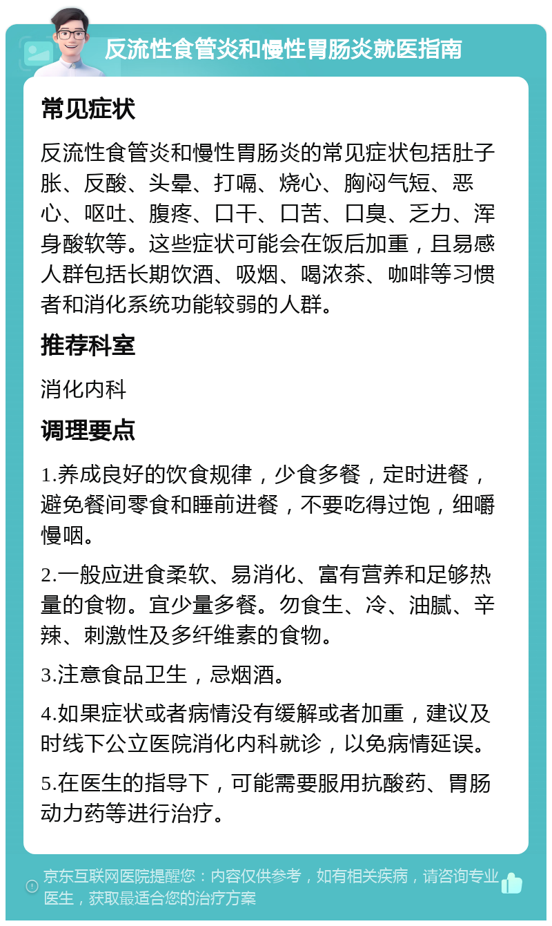 反流性食管炎和慢性胃肠炎就医指南 常见症状 反流性食管炎和慢性胃肠炎的常见症状包括肚子胀、反酸、头晕、打嗝、烧心、胸闷气短、恶心、呕吐、腹疼、口干、口苦、口臭、乏力、浑身酸软等。这些症状可能会在饭后加重，且易感人群包括长期饮酒、吸烟、喝浓茶、咖啡等习惯者和消化系统功能较弱的人群。 推荐科室 消化内科 调理要点 1.养成良好的饮食规律，少食多餐，定时进餐，避免餐间零食和睡前进餐，不要吃得过饱，细嚼慢咽。 2.一般应进食柔软、易消化、富有营养和足够热量的食物。宜少量多餐。勿食生、冷、油腻、辛辣、刺激性及多纤维素的食物。 3.注意食品卫生，忌烟酒。 4.如果症状或者病情没有缓解或者加重，建议及时线下公立医院消化内科就诊，以免病情延误。 5.在医生的指导下，可能需要服用抗酸药、胃肠动力药等进行治疗。