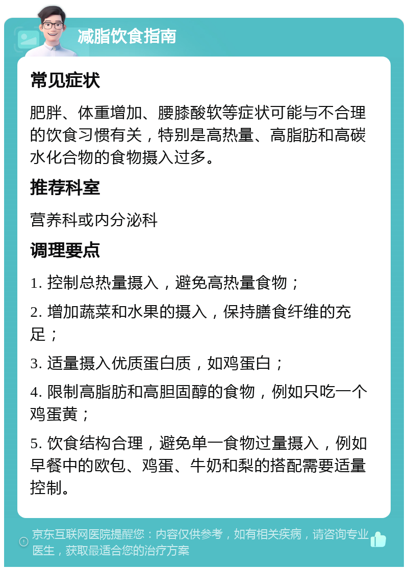 减脂饮食指南 常见症状 肥胖、体重增加、腰膝酸软等症状可能与不合理的饮食习惯有关，特别是高热量、高脂肪和高碳水化合物的食物摄入过多。 推荐科室 营养科或内分泌科 调理要点 1. 控制总热量摄入，避免高热量食物； 2. 增加蔬菜和水果的摄入，保持膳食纤维的充足； 3. 适量摄入优质蛋白质，如鸡蛋白； 4. 限制高脂肪和高胆固醇的食物，例如只吃一个鸡蛋黄； 5. 饮食结构合理，避免单一食物过量摄入，例如早餐中的欧包、鸡蛋、牛奶和梨的搭配需要适量控制。