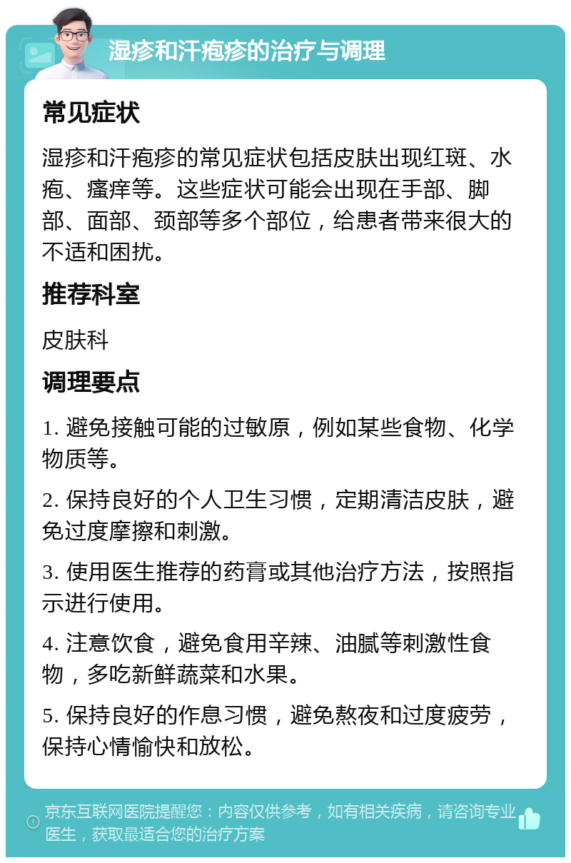 湿疹和汗疱疹的治疗与调理 常见症状 湿疹和汗疱疹的常见症状包括皮肤出现红斑、水疱、瘙痒等。这些症状可能会出现在手部、脚部、面部、颈部等多个部位，给患者带来很大的不适和困扰。 推荐科室 皮肤科 调理要点 1. 避免接触可能的过敏原，例如某些食物、化学物质等。 2. 保持良好的个人卫生习惯，定期清洁皮肤，避免过度摩擦和刺激。 3. 使用医生推荐的药膏或其他治疗方法，按照指示进行使用。 4. 注意饮食，避免食用辛辣、油腻等刺激性食物，多吃新鲜蔬菜和水果。 5. 保持良好的作息习惯，避免熬夜和过度疲劳，保持心情愉快和放松。