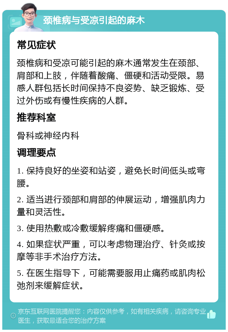 颈椎病与受凉引起的麻木 常见症状 颈椎病和受凉可能引起的麻木通常发生在颈部、肩部和上肢，伴随着酸痛、僵硬和活动受限。易感人群包括长时间保持不良姿势、缺乏锻炼、受过外伤或有慢性疾病的人群。 推荐科室 骨科或神经内科 调理要点 1. 保持良好的坐姿和站姿，避免长时间低头或弯腰。 2. 适当进行颈部和肩部的伸展运动，增强肌肉力量和灵活性。 3. 使用热敷或冷敷缓解疼痛和僵硬感。 4. 如果症状严重，可以考虑物理治疗、针灸或按摩等非手术治疗方法。 5. 在医生指导下，可能需要服用止痛药或肌肉松弛剂来缓解症状。