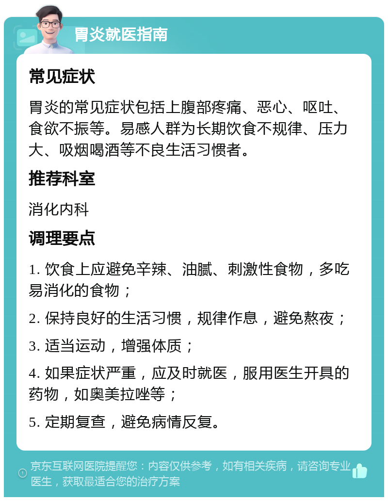 胃炎就医指南 常见症状 胃炎的常见症状包括上腹部疼痛、恶心、呕吐、食欲不振等。易感人群为长期饮食不规律、压力大、吸烟喝酒等不良生活习惯者。 推荐科室 消化内科 调理要点 1. 饮食上应避免辛辣、油腻、刺激性食物，多吃易消化的食物； 2. 保持良好的生活习惯，规律作息，避免熬夜； 3. 适当运动，增强体质； 4. 如果症状严重，应及时就医，服用医生开具的药物，如奥美拉唑等； 5. 定期复查，避免病情反复。