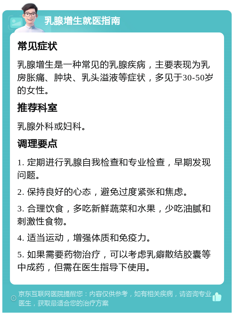 乳腺增生就医指南 常见症状 乳腺增生是一种常见的乳腺疾病，主要表现为乳房胀痛、肿块、乳头溢液等症状，多见于30-50岁的女性。 推荐科室 乳腺外科或妇科。 调理要点 1. 定期进行乳腺自我检查和专业检查，早期发现问题。 2. 保持良好的心态，避免过度紧张和焦虑。 3. 合理饮食，多吃新鲜蔬菜和水果，少吃油腻和刺激性食物。 4. 适当运动，增强体质和免疫力。 5. 如果需要药物治疗，可以考虑乳癖散结胶囊等中成药，但需在医生指导下使用。