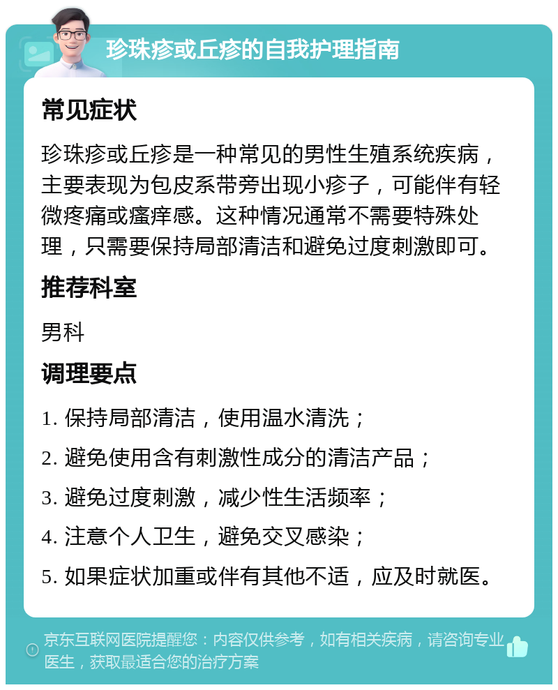 珍珠疹或丘疹的自我护理指南 常见症状 珍珠疹或丘疹是一种常见的男性生殖系统疾病，主要表现为包皮系带旁出现小疹子，可能伴有轻微疼痛或瘙痒感。这种情况通常不需要特殊处理，只需要保持局部清洁和避免过度刺激即可。 推荐科室 男科 调理要点 1. 保持局部清洁，使用温水清洗； 2. 避免使用含有刺激性成分的清洁产品； 3. 避免过度刺激，减少性生活频率； 4. 注意个人卫生，避免交叉感染； 5. 如果症状加重或伴有其他不适，应及时就医。