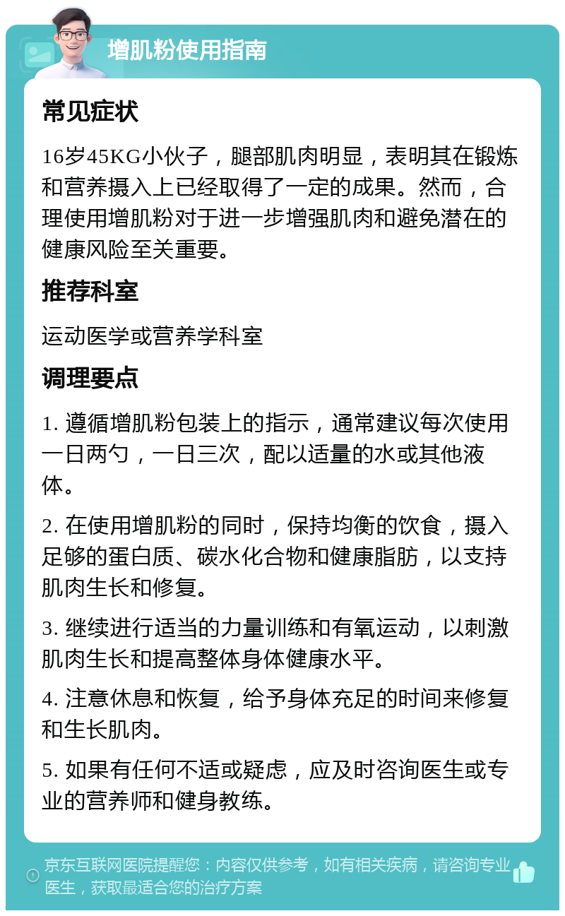 增肌粉使用指南 常见症状 16岁45KG小伙子，腿部肌肉明显，表明其在锻炼和营养摄入上已经取得了一定的成果。然而，合理使用增肌粉对于进一步增强肌肉和避免潜在的健康风险至关重要。 推荐科室 运动医学或营养学科室 调理要点 1. 遵循增肌粉包装上的指示，通常建议每次使用一日两勺，一日三次，配以适量的水或其他液体。 2. 在使用增肌粉的同时，保持均衡的饮食，摄入足够的蛋白质、碳水化合物和健康脂肪，以支持肌肉生长和修复。 3. 继续进行适当的力量训练和有氧运动，以刺激肌肉生长和提高整体身体健康水平。 4. 注意休息和恢复，给予身体充足的时间来修复和生长肌肉。 5. 如果有任何不适或疑虑，应及时咨询医生或专业的营养师和健身教练。