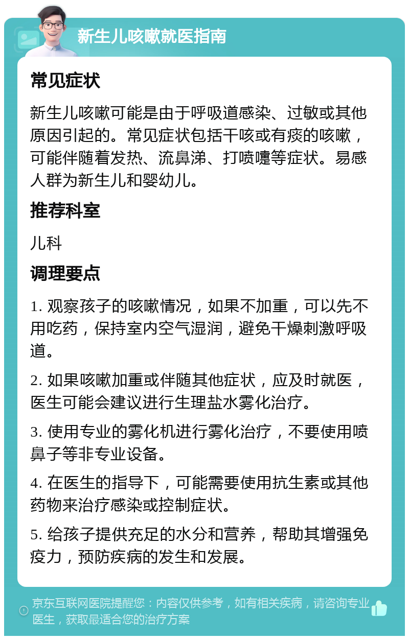 新生儿咳嗽就医指南 常见症状 新生儿咳嗽可能是由于呼吸道感染、过敏或其他原因引起的。常见症状包括干咳或有痰的咳嗽，可能伴随着发热、流鼻涕、打喷嚏等症状。易感人群为新生儿和婴幼儿。 推荐科室 儿科 调理要点 1. 观察孩子的咳嗽情况，如果不加重，可以先不用吃药，保持室内空气湿润，避免干燥刺激呼吸道。 2. 如果咳嗽加重或伴随其他症状，应及时就医，医生可能会建议进行生理盐水雾化治疗。 3. 使用专业的雾化机进行雾化治疗，不要使用喷鼻子等非专业设备。 4. 在医生的指导下，可能需要使用抗生素或其他药物来治疗感染或控制症状。 5. 给孩子提供充足的水分和营养，帮助其增强免疫力，预防疾病的发生和发展。