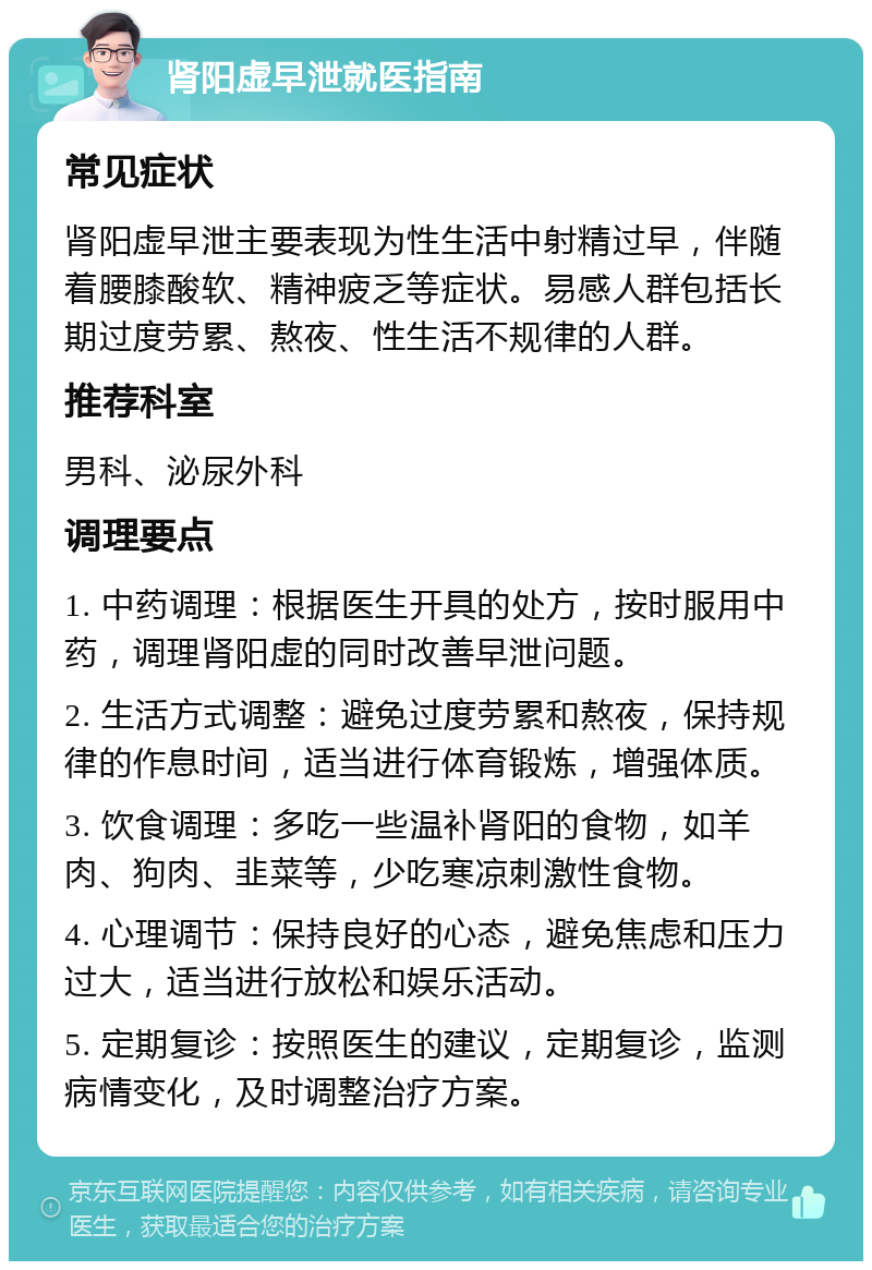 肾阳虚早泄就医指南 常见症状 肾阳虚早泄主要表现为性生活中射精过早，伴随着腰膝酸软、精神疲乏等症状。易感人群包括长期过度劳累、熬夜、性生活不规律的人群。 推荐科室 男科、泌尿外科 调理要点 1. 中药调理：根据医生开具的处方，按时服用中药，调理肾阳虚的同时改善早泄问题。 2. 生活方式调整：避免过度劳累和熬夜，保持规律的作息时间，适当进行体育锻炼，增强体质。 3. 饮食调理：多吃一些温补肾阳的食物，如羊肉、狗肉、韭菜等，少吃寒凉刺激性食物。 4. 心理调节：保持良好的心态，避免焦虑和压力过大，适当进行放松和娱乐活动。 5. 定期复诊：按照医生的建议，定期复诊，监测病情变化，及时调整治疗方案。