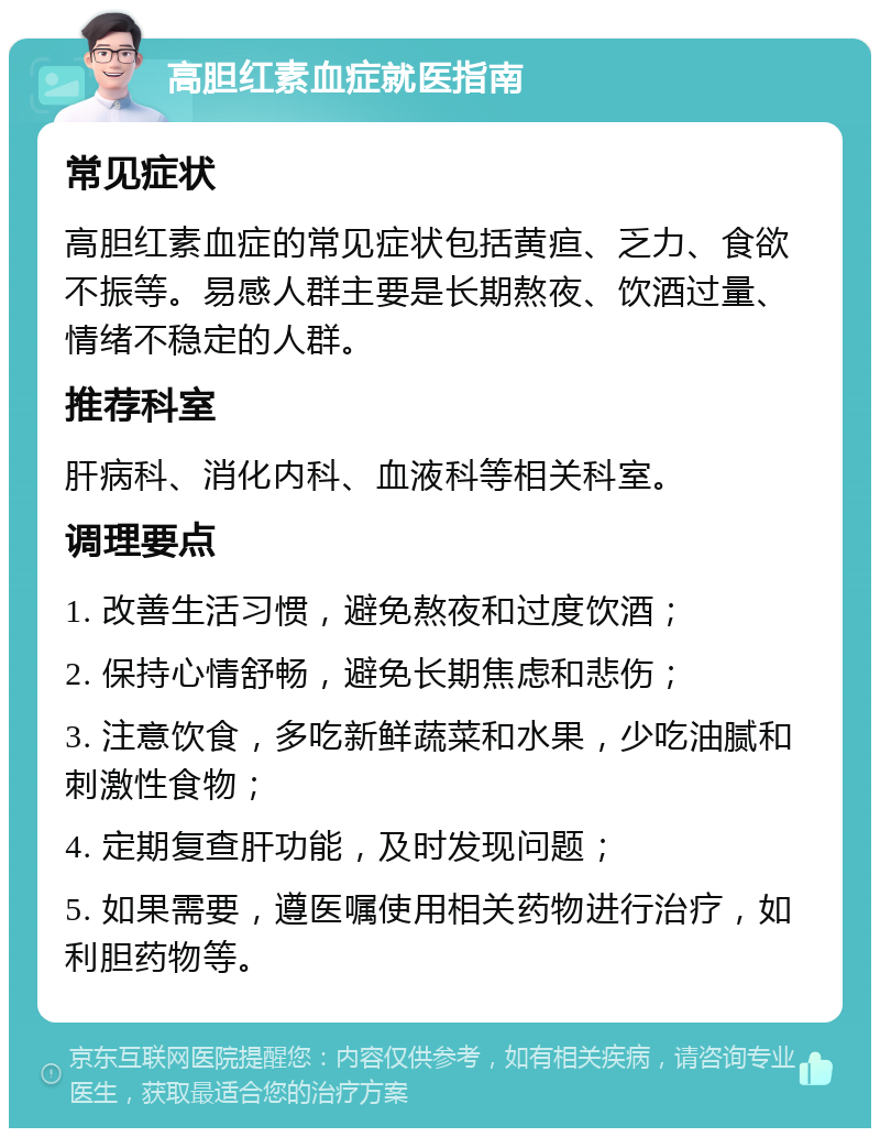 高胆红素血症就医指南 常见症状 高胆红素血症的常见症状包括黄疸、乏力、食欲不振等。易感人群主要是长期熬夜、饮酒过量、情绪不稳定的人群。 推荐科室 肝病科、消化内科、血液科等相关科室。 调理要点 1. 改善生活习惯，避免熬夜和过度饮酒； 2. 保持心情舒畅，避免长期焦虑和悲伤； 3. 注意饮食，多吃新鲜蔬菜和水果，少吃油腻和刺激性食物； 4. 定期复查肝功能，及时发现问题； 5. 如果需要，遵医嘱使用相关药物进行治疗，如利胆药物等。