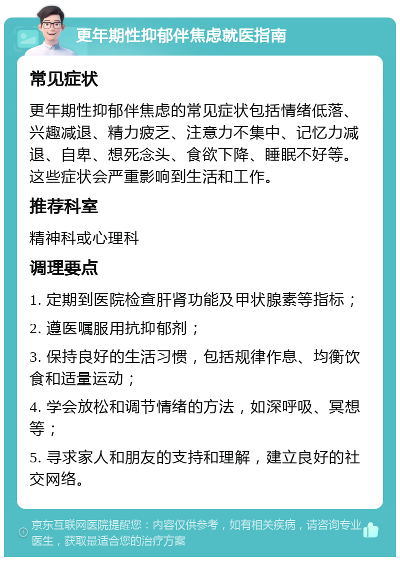 更年期性抑郁伴焦虑就医指南 常见症状 更年期性抑郁伴焦虑的常见症状包括情绪低落、兴趣减退、精力疲乏、注意力不集中、记忆力减退、自卑、想死念头、食欲下降、睡眠不好等。这些症状会严重影响到生活和工作。 推荐科室 精神科或心理科 调理要点 1. 定期到医院检查肝肾功能及甲状腺素等指标； 2. 遵医嘱服用抗抑郁剂； 3. 保持良好的生活习惯，包括规律作息、均衡饮食和适量运动； 4. 学会放松和调节情绪的方法，如深呼吸、冥想等； 5. 寻求家人和朋友的支持和理解，建立良好的社交网络。