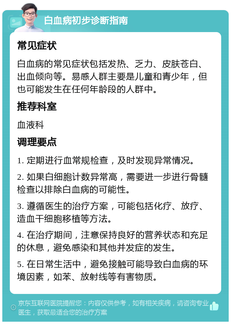 白血病初步诊断指南 常见症状 白血病的常见症状包括发热、乏力、皮肤苍白、出血倾向等。易感人群主要是儿童和青少年，但也可能发生在任何年龄段的人群中。 推荐科室 血液科 调理要点 1. 定期进行血常规检查，及时发现异常情况。 2. 如果白细胞计数异常高，需要进一步进行骨髓检查以排除白血病的可能性。 3. 遵循医生的治疗方案，可能包括化疗、放疗、造血干细胞移植等方法。 4. 在治疗期间，注意保持良好的营养状态和充足的休息，避免感染和其他并发症的发生。 5. 在日常生活中，避免接触可能导致白血病的环境因素，如苯、放射线等有害物质。