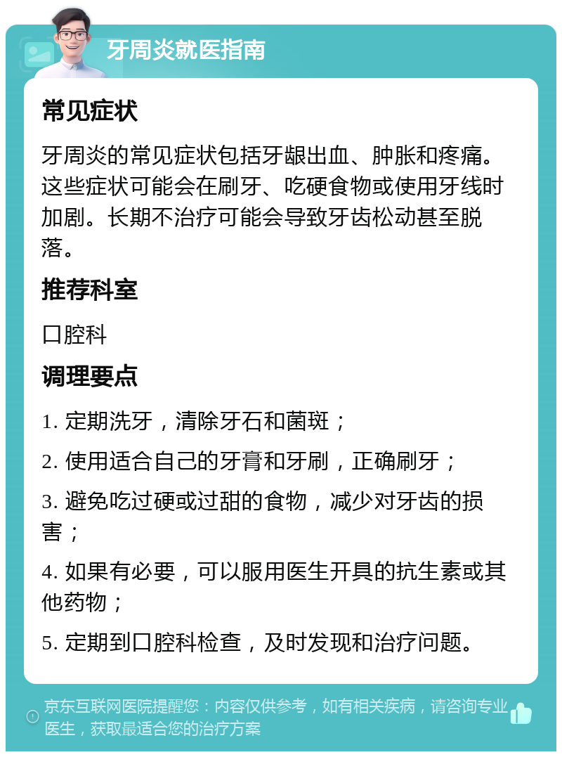 牙周炎就医指南 常见症状 牙周炎的常见症状包括牙龈出血、肿胀和疼痛。这些症状可能会在刷牙、吃硬食物或使用牙线时加剧。长期不治疗可能会导致牙齿松动甚至脱落。 推荐科室 口腔科 调理要点 1. 定期洗牙，清除牙石和菌斑； 2. 使用适合自己的牙膏和牙刷，正确刷牙； 3. 避免吃过硬或过甜的食物，减少对牙齿的损害； 4. 如果有必要，可以服用医生开具的抗生素或其他药物； 5. 定期到口腔科检查，及时发现和治疗问题。