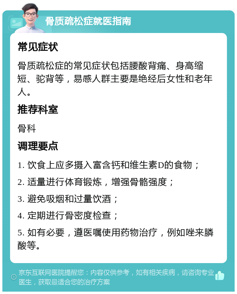 骨质疏松症就医指南 常见症状 骨质疏松症的常见症状包括腰酸背痛、身高缩短、驼背等，易感人群主要是绝经后女性和老年人。 推荐科室 骨科 调理要点 1. 饮食上应多摄入富含钙和维生素D的食物； 2. 适量进行体育锻炼，增强骨骼强度； 3. 避免吸烟和过量饮酒； 4. 定期进行骨密度检查； 5. 如有必要，遵医嘱使用药物治疗，例如唑来膦酸等。