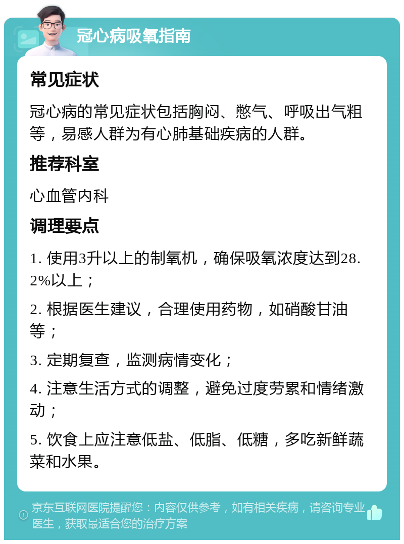 冠心病吸氧指南 常见症状 冠心病的常见症状包括胸闷、憋气、呼吸出气粗等，易感人群为有心肺基础疾病的人群。 推荐科室 心血管内科 调理要点 1. 使用3升以上的制氧机，确保吸氧浓度达到28.2%以上； 2. 根据医生建议，合理使用药物，如硝酸甘油等； 3. 定期复查，监测病情变化； 4. 注意生活方式的调整，避免过度劳累和情绪激动； 5. 饮食上应注意低盐、低脂、低糖，多吃新鲜蔬菜和水果。