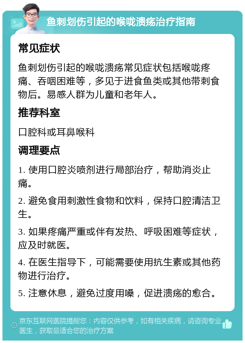 鱼刺划伤引起的喉咙溃疡治疗指南 常见症状 鱼刺划伤引起的喉咙溃疡常见症状包括喉咙疼痛、吞咽困难等，多见于进食鱼类或其他带刺食物后。易感人群为儿童和老年人。 推荐科室 口腔科或耳鼻喉科 调理要点 1. 使用口腔炎喷剂进行局部治疗，帮助消炎止痛。 2. 避免食用刺激性食物和饮料，保持口腔清洁卫生。 3. 如果疼痛严重或伴有发热、呼吸困难等症状，应及时就医。 4. 在医生指导下，可能需要使用抗生素或其他药物进行治疗。 5. 注意休息，避免过度用嗓，促进溃疡的愈合。