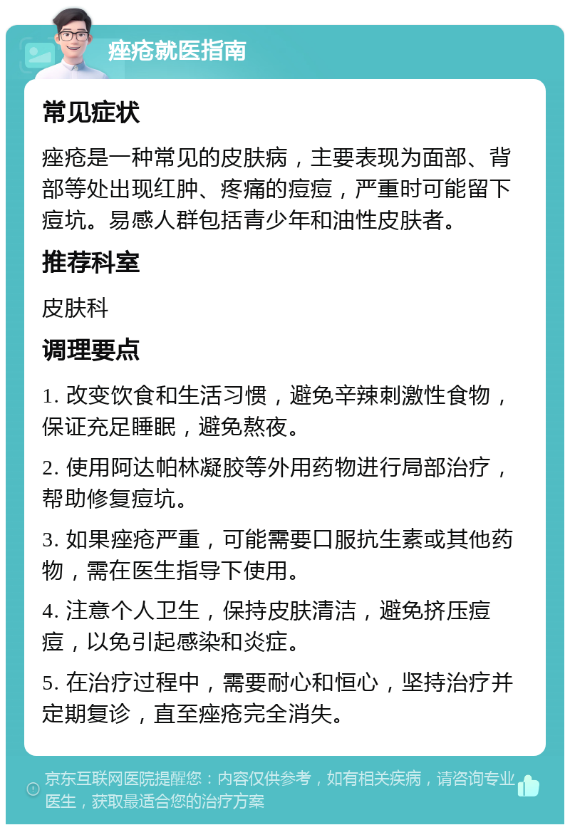 痤疮就医指南 常见症状 痤疮是一种常见的皮肤病，主要表现为面部、背部等处出现红肿、疼痛的痘痘，严重时可能留下痘坑。易感人群包括青少年和油性皮肤者。 推荐科室 皮肤科 调理要点 1. 改变饮食和生活习惯，避免辛辣刺激性食物，保证充足睡眠，避免熬夜。 2. 使用阿达帕林凝胶等外用药物进行局部治疗，帮助修复痘坑。 3. 如果痤疮严重，可能需要口服抗生素或其他药物，需在医生指导下使用。 4. 注意个人卫生，保持皮肤清洁，避免挤压痘痘，以免引起感染和炎症。 5. 在治疗过程中，需要耐心和恒心，坚持治疗并定期复诊，直至痤疮完全消失。