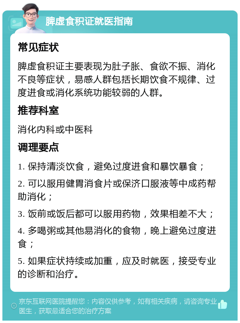 脾虚食积证就医指南 常见症状 脾虚食积证主要表现为肚子胀、食欲不振、消化不良等症状，易感人群包括长期饮食不规律、过度进食或消化系统功能较弱的人群。 推荐科室 消化内科或中医科 调理要点 1. 保持清淡饮食，避免过度进食和暴饮暴食； 2. 可以服用健胃消食片或保济口服液等中成药帮助消化； 3. 饭前或饭后都可以服用药物，效果相差不大； 4. 多喝粥或其他易消化的食物，晚上避免过度进食； 5. 如果症状持续或加重，应及时就医，接受专业的诊断和治疗。