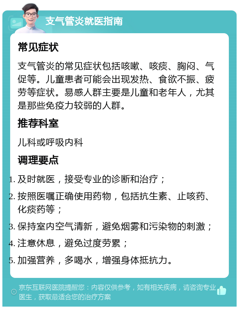 支气管炎就医指南 常见症状 支气管炎的常见症状包括咳嗽、咳痰、胸闷、气促等。儿童患者可能会出现发热、食欲不振、疲劳等症状。易感人群主要是儿童和老年人，尤其是那些免疫力较弱的人群。 推荐科室 儿科或呼吸内科 调理要点 及时就医，接受专业的诊断和治疗； 按照医嘱正确使用药物，包括抗生素、止咳药、化痰药等； 保持室内空气清新，避免烟雾和污染物的刺激； 注意休息，避免过度劳累； 加强营养，多喝水，增强身体抵抗力。