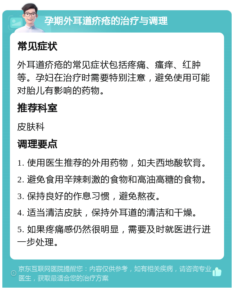 孕期外耳道疥疮的治疗与调理 常见症状 外耳道疥疮的常见症状包括疼痛、瘙痒、红肿等。孕妇在治疗时需要特别注意，避免使用可能对胎儿有影响的药物。 推荐科室 皮肤科 调理要点 1. 使用医生推荐的外用药物，如夫西地酸软膏。 2. 避免食用辛辣刺激的食物和高油高糖的食物。 3. 保持良好的作息习惯，避免熬夜。 4. 适当清洁皮肤，保持外耳道的清洁和干燥。 5. 如果疼痛感仍然很明显，需要及时就医进行进一步处理。