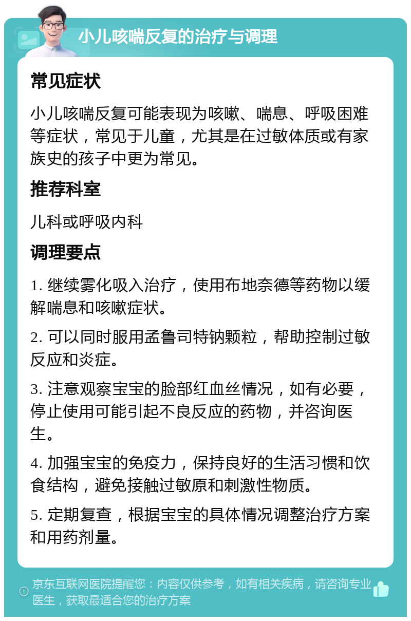 小儿咳喘反复的治疗与调理 常见症状 小儿咳喘反复可能表现为咳嗽、喘息、呼吸困难等症状，常见于儿童，尤其是在过敏体质或有家族史的孩子中更为常见。 推荐科室 儿科或呼吸内科 调理要点 1. 继续雾化吸入治疗，使用布地奈德等药物以缓解喘息和咳嗽症状。 2. 可以同时服用孟鲁司特钠颗粒，帮助控制过敏反应和炎症。 3. 注意观察宝宝的脸部红血丝情况，如有必要，停止使用可能引起不良反应的药物，并咨询医生。 4. 加强宝宝的免疫力，保持良好的生活习惯和饮食结构，避免接触过敏原和刺激性物质。 5. 定期复查，根据宝宝的具体情况调整治疗方案和用药剂量。