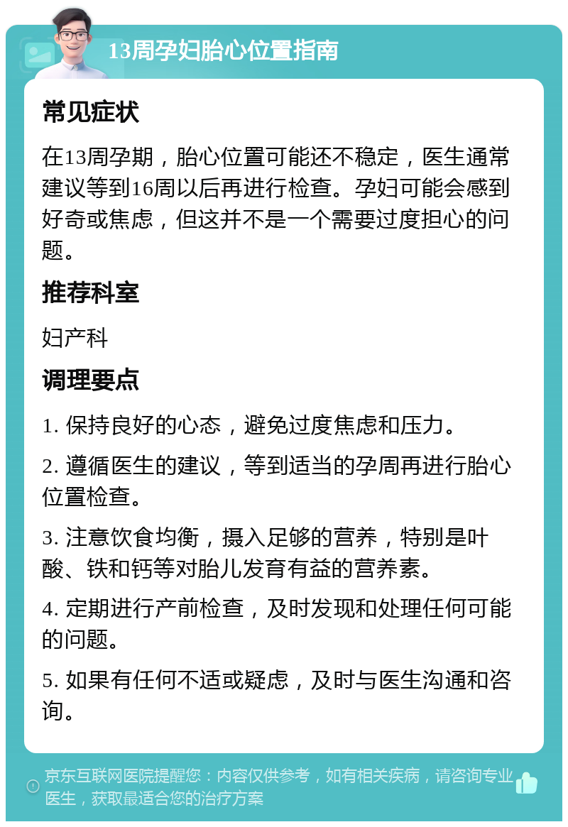 13周孕妇胎心位置指南 常见症状 在13周孕期，胎心位置可能还不稳定，医生通常建议等到16周以后再进行检查。孕妇可能会感到好奇或焦虑，但这并不是一个需要过度担心的问题。 推荐科室 妇产科 调理要点 1. 保持良好的心态，避免过度焦虑和压力。 2. 遵循医生的建议，等到适当的孕周再进行胎心位置检查。 3. 注意饮食均衡，摄入足够的营养，特别是叶酸、铁和钙等对胎儿发育有益的营养素。 4. 定期进行产前检查，及时发现和处理任何可能的问题。 5. 如果有任何不适或疑虑，及时与医生沟通和咨询。