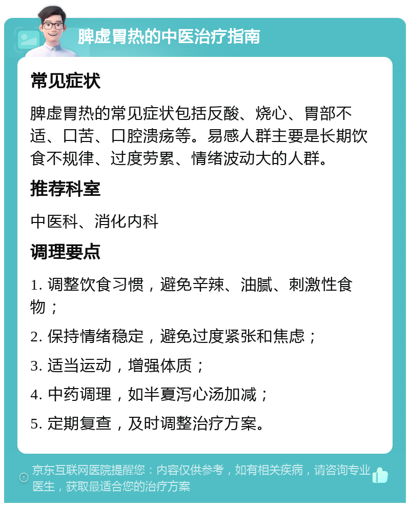 脾虚胃热的中医治疗指南 常见症状 脾虚胃热的常见症状包括反酸、烧心、胃部不适、口苦、口腔溃疡等。易感人群主要是长期饮食不规律、过度劳累、情绪波动大的人群。 推荐科室 中医科、消化内科 调理要点 1. 调整饮食习惯，避免辛辣、油腻、刺激性食物； 2. 保持情绪稳定，避免过度紧张和焦虑； 3. 适当运动，增强体质； 4. 中药调理，如半夏泻心汤加减； 5. 定期复查，及时调整治疗方案。