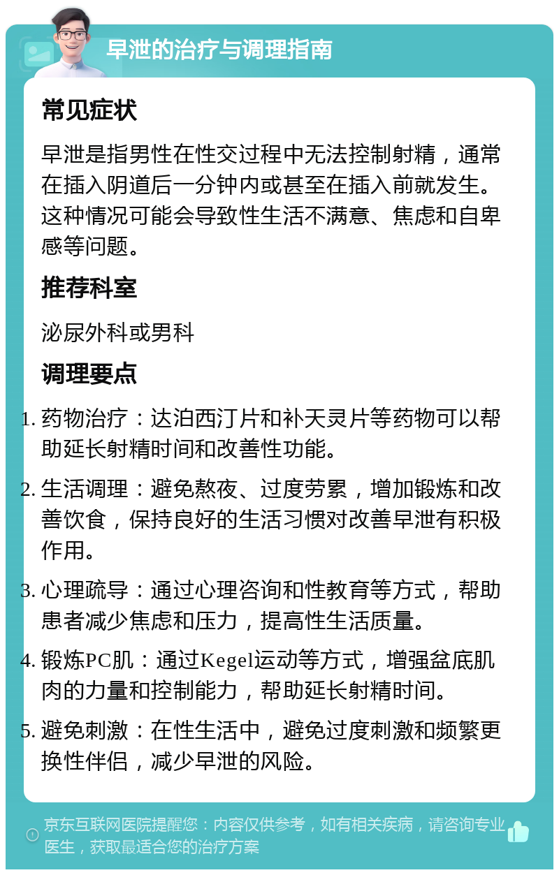 早泄的治疗与调理指南 常见症状 早泄是指男性在性交过程中无法控制射精，通常在插入阴道后一分钟内或甚至在插入前就发生。这种情况可能会导致性生活不满意、焦虑和自卑感等问题。 推荐科室 泌尿外科或男科 调理要点 药物治疗：达泊西汀片和补天灵片等药物可以帮助延长射精时间和改善性功能。 生活调理：避免熬夜、过度劳累，增加锻炼和改善饮食，保持良好的生活习惯对改善早泄有积极作用。 心理疏导：通过心理咨询和性教育等方式，帮助患者减少焦虑和压力，提高性生活质量。 锻炼PC肌：通过Kegel运动等方式，增强盆底肌肉的力量和控制能力，帮助延长射精时间。 避免刺激：在性生活中，避免过度刺激和频繁更换性伴侣，减少早泄的风险。