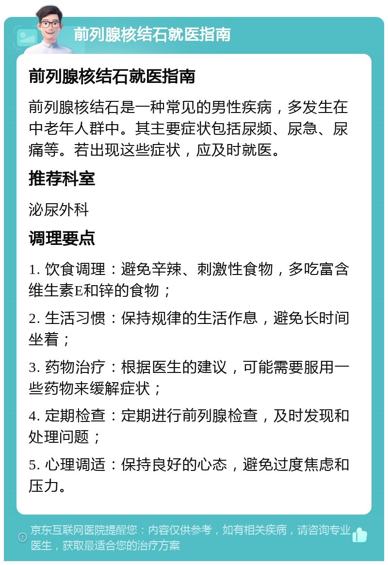 前列腺核结石就医指南 前列腺核结石就医指南 前列腺核结石是一种常见的男性疾病，多发生在中老年人群中。其主要症状包括尿频、尿急、尿痛等。若出现这些症状，应及时就医。 推荐科室 泌尿外科 调理要点 1. 饮食调理：避免辛辣、刺激性食物，多吃富含维生素E和锌的食物； 2. 生活习惯：保持规律的生活作息，避免长时间坐着； 3. 药物治疗：根据医生的建议，可能需要服用一些药物来缓解症状； 4. 定期检查：定期进行前列腺检查，及时发现和处理问题； 5. 心理调适：保持良好的心态，避免过度焦虑和压力。