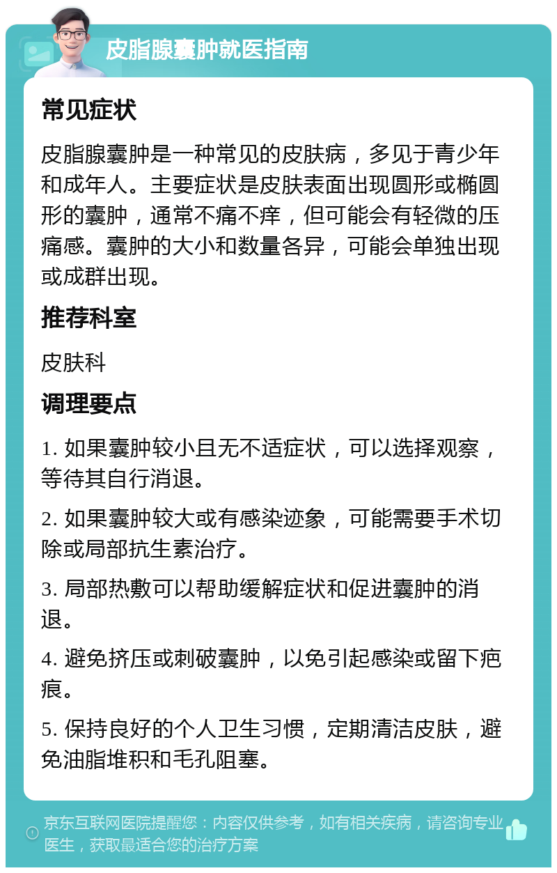 皮脂腺囊肿就医指南 常见症状 皮脂腺囊肿是一种常见的皮肤病，多见于青少年和成年人。主要症状是皮肤表面出现圆形或椭圆形的囊肿，通常不痛不痒，但可能会有轻微的压痛感。囊肿的大小和数量各异，可能会单独出现或成群出现。 推荐科室 皮肤科 调理要点 1. 如果囊肿较小且无不适症状，可以选择观察，等待其自行消退。 2. 如果囊肿较大或有感染迹象，可能需要手术切除或局部抗生素治疗。 3. 局部热敷可以帮助缓解症状和促进囊肿的消退。 4. 避免挤压或刺破囊肿，以免引起感染或留下疤痕。 5. 保持良好的个人卫生习惯，定期清洁皮肤，避免油脂堆积和毛孔阻塞。