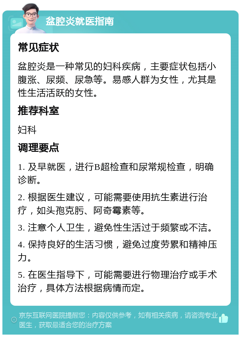 盆腔炎就医指南 常见症状 盆腔炎是一种常见的妇科疾病，主要症状包括小腹涨、尿频、尿急等。易感人群为女性，尤其是性生活活跃的女性。 推荐科室 妇科 调理要点 1. 及早就医，进行B超检查和尿常规检查，明确诊断。 2. 根据医生建议，可能需要使用抗生素进行治疗，如头孢克肟、阿奇霉素等。 3. 注意个人卫生，避免性生活过于频繁或不洁。 4. 保持良好的生活习惯，避免过度劳累和精神压力。 5. 在医生指导下，可能需要进行物理治疗或手术治疗，具体方法根据病情而定。