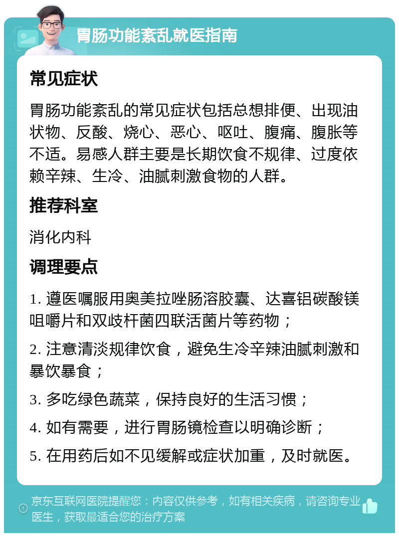 胃肠功能紊乱就医指南 常见症状 胃肠功能紊乱的常见症状包括总想排便、出现油状物、反酸、烧心、恶心、呕吐、腹痛、腹胀等不适。易感人群主要是长期饮食不规律、过度依赖辛辣、生冷、油腻刺激食物的人群。 推荐科室 消化内科 调理要点 1. 遵医嘱服用奥美拉唑肠溶胶囊、达喜铝碳酸镁咀嚼片和双歧杆菌四联活菌片等药物； 2. 注意清淡规律饮食，避免生冷辛辣油腻刺激和暴饮暴食； 3. 多吃绿色蔬菜，保持良好的生活习惯； 4. 如有需要，进行胃肠镜检查以明确诊断； 5. 在用药后如不见缓解或症状加重，及时就医。