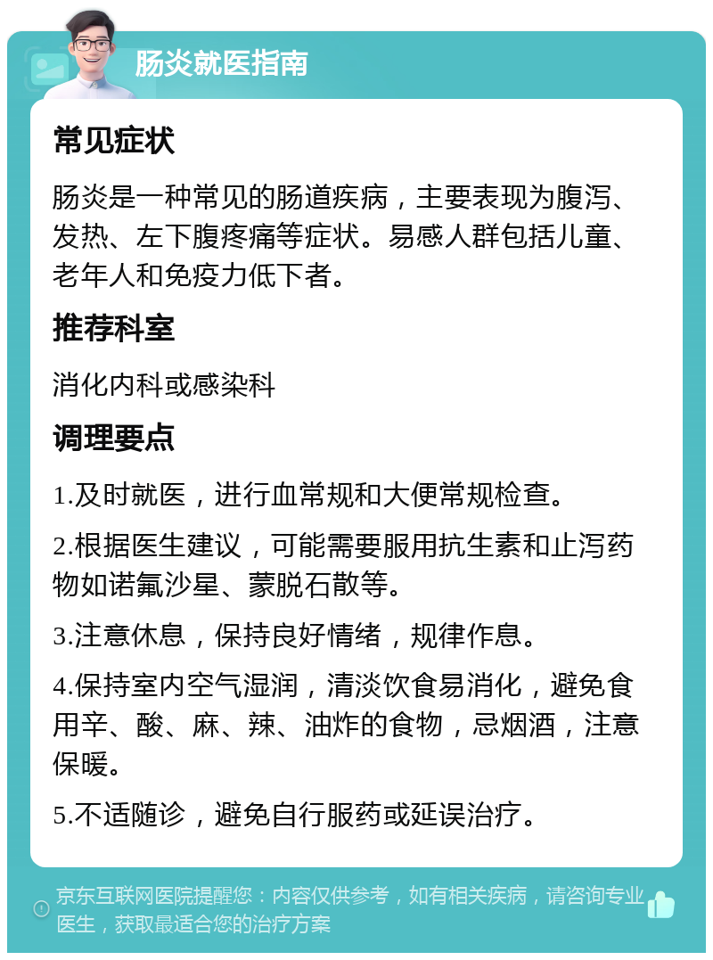 肠炎就医指南 常见症状 肠炎是一种常见的肠道疾病，主要表现为腹泻、发热、左下腹疼痛等症状。易感人群包括儿童、老年人和免疫力低下者。 推荐科室 消化内科或感染科 调理要点 1.及时就医，进行血常规和大便常规检查。 2.根据医生建议，可能需要服用抗生素和止泻药物如诺氟沙星、蒙脱石散等。 3.注意休息，保持良好情绪，规律作息。 4.保持室内空气湿润，清淡饮食易消化，避免食用辛、酸、麻、辣、油炸的食物，忌烟酒，注意保暖。 5.不适随诊，避免自行服药或延误治疗。