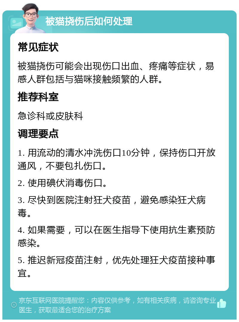 被猫挠伤后如何处理 常见症状 被猫挠伤可能会出现伤口出血、疼痛等症状，易感人群包括与猫咪接触频繁的人群。 推荐科室 急诊科或皮肤科 调理要点 1. 用流动的清水冲洗伤口10分钟，保持伤口开放通风，不要包扎伤口。 2. 使用碘伏消毒伤口。 3. 尽快到医院注射狂犬疫苗，避免感染狂犬病毒。 4. 如果需要，可以在医生指导下使用抗生素预防感染。 5. 推迟新冠疫苗注射，优先处理狂犬疫苗接种事宜。