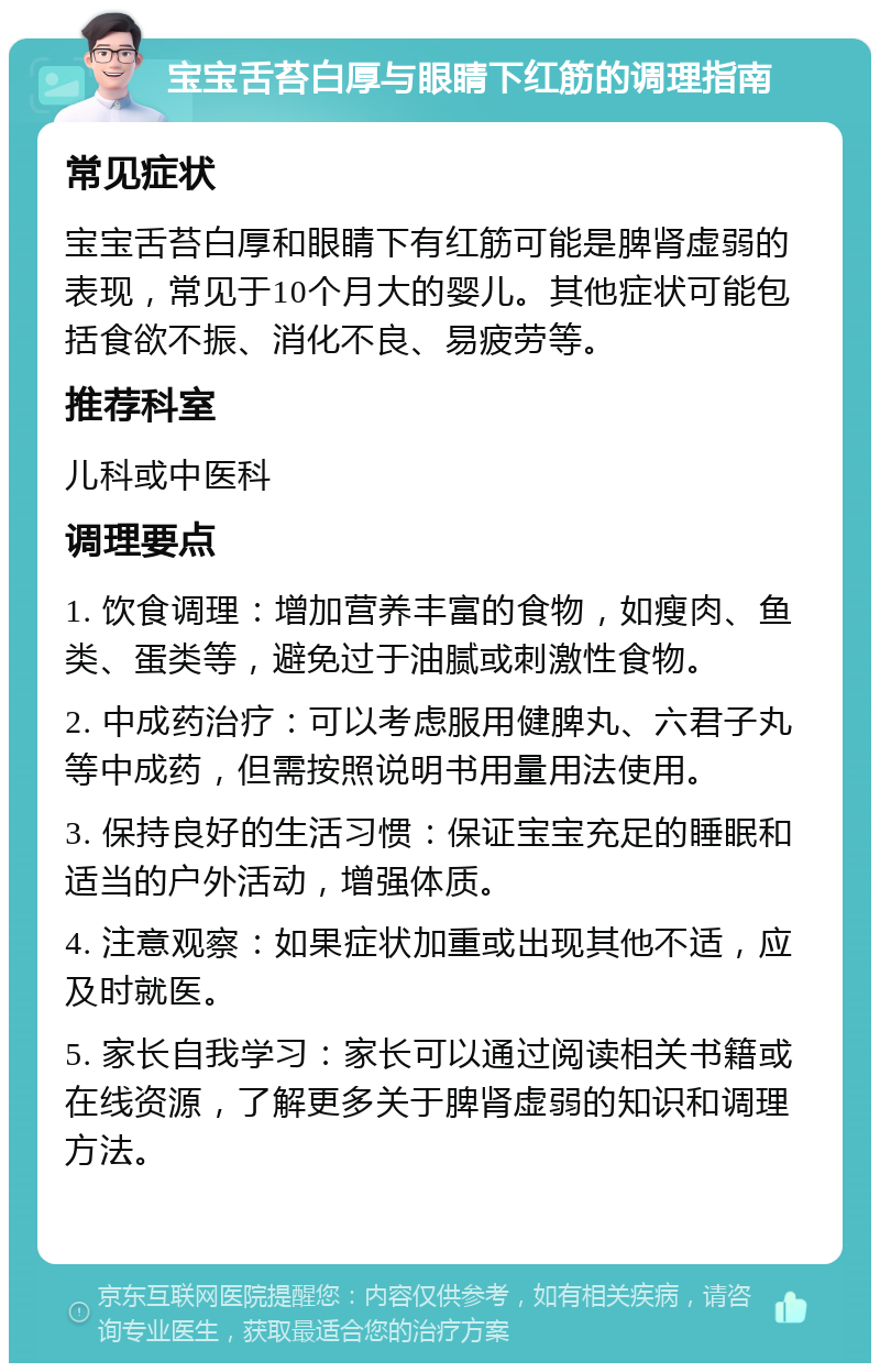 宝宝舌苔白厚与眼睛下红筋的调理指南 常见症状 宝宝舌苔白厚和眼睛下有红筋可能是脾肾虚弱的表现，常见于10个月大的婴儿。其他症状可能包括食欲不振、消化不良、易疲劳等。 推荐科室 儿科或中医科 调理要点 1. 饮食调理：增加营养丰富的食物，如瘦肉、鱼类、蛋类等，避免过于油腻或刺激性食物。 2. 中成药治疗：可以考虑服用健脾丸、六君子丸等中成药，但需按照说明书用量用法使用。 3. 保持良好的生活习惯：保证宝宝充足的睡眠和适当的户外活动，增强体质。 4. 注意观察：如果症状加重或出现其他不适，应及时就医。 5. 家长自我学习：家长可以通过阅读相关书籍或在线资源，了解更多关于脾肾虚弱的知识和调理方法。