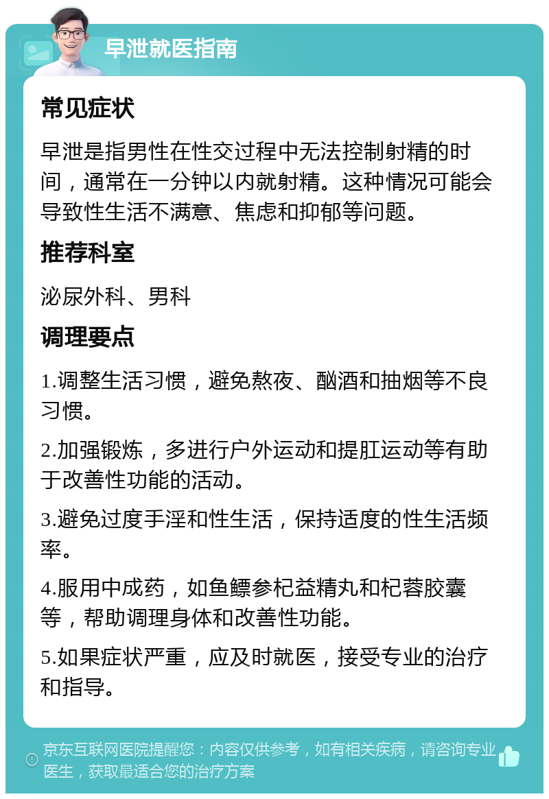 早泄就医指南 常见症状 早泄是指男性在性交过程中无法控制射精的时间，通常在一分钟以内就射精。这种情况可能会导致性生活不满意、焦虑和抑郁等问题。 推荐科室 泌尿外科、男科 调理要点 1.调整生活习惯，避免熬夜、酗酒和抽烟等不良习惯。 2.加强锻炼，多进行户外运动和提肛运动等有助于改善性功能的活动。 3.避免过度手淫和性生活，保持适度的性生活频率。 4.服用中成药，如鱼鳔参杞益精丸和杞蓉胶囊等，帮助调理身体和改善性功能。 5.如果症状严重，应及时就医，接受专业的治疗和指导。