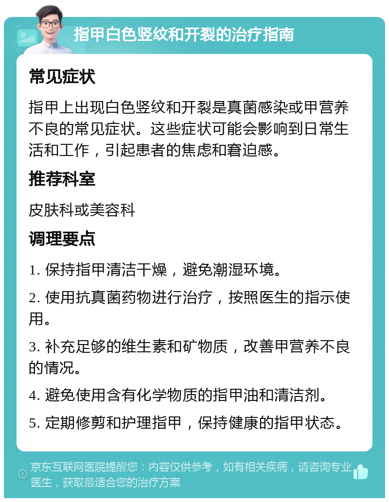 指甲白色竖纹和开裂的治疗指南 常见症状 指甲上出现白色竖纹和开裂是真菌感染或甲营养不良的常见症状。这些症状可能会影响到日常生活和工作，引起患者的焦虑和窘迫感。 推荐科室 皮肤科或美容科 调理要点 1. 保持指甲清洁干燥，避免潮湿环境。 2. 使用抗真菌药物进行治疗，按照医生的指示使用。 3. 补充足够的维生素和矿物质，改善甲营养不良的情况。 4. 避免使用含有化学物质的指甲油和清洁剂。 5. 定期修剪和护理指甲，保持健康的指甲状态。