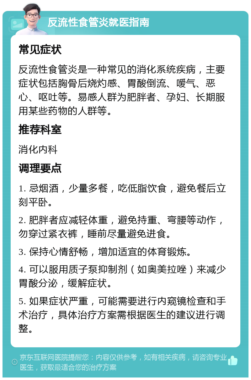 反流性食管炎就医指南 常见症状 反流性食管炎是一种常见的消化系统疾病，主要症状包括胸骨后烧灼感、胃酸倒流、嗳气、恶心、呕吐等。易感人群为肥胖者、孕妇、长期服用某些药物的人群等。 推荐科室 消化内科 调理要点 1. 忌烟酒，少量多餐，吃低脂饮食，避免餐后立刻平卧。 2. 肥胖者应减轻体重，避免持重、弯腰等动作，勿穿过紧衣裤，睡前尽量避免进食。 3. 保持心情舒畅，增加适宜的体育锻炼。 4. 可以服用质子泵抑制剂（如奥美拉唑）来减少胃酸分泌，缓解症状。 5. 如果症状严重，可能需要进行内窥镜检查和手术治疗，具体治疗方案需根据医生的建议进行调整。