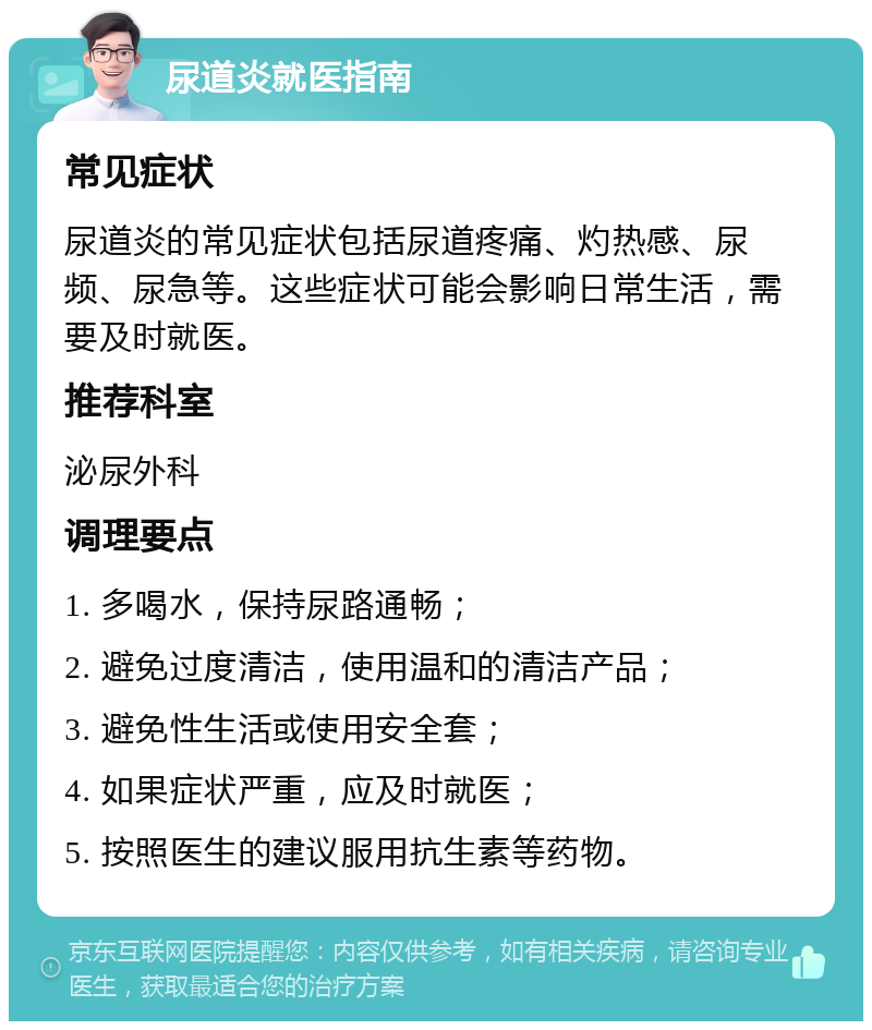 尿道炎就医指南 常见症状 尿道炎的常见症状包括尿道疼痛、灼热感、尿频、尿急等。这些症状可能会影响日常生活，需要及时就医。 推荐科室 泌尿外科 调理要点 1. 多喝水，保持尿路通畅； 2. 避免过度清洁，使用温和的清洁产品； 3. 避免性生活或使用安全套； 4. 如果症状严重，应及时就医； 5. 按照医生的建议服用抗生素等药物。