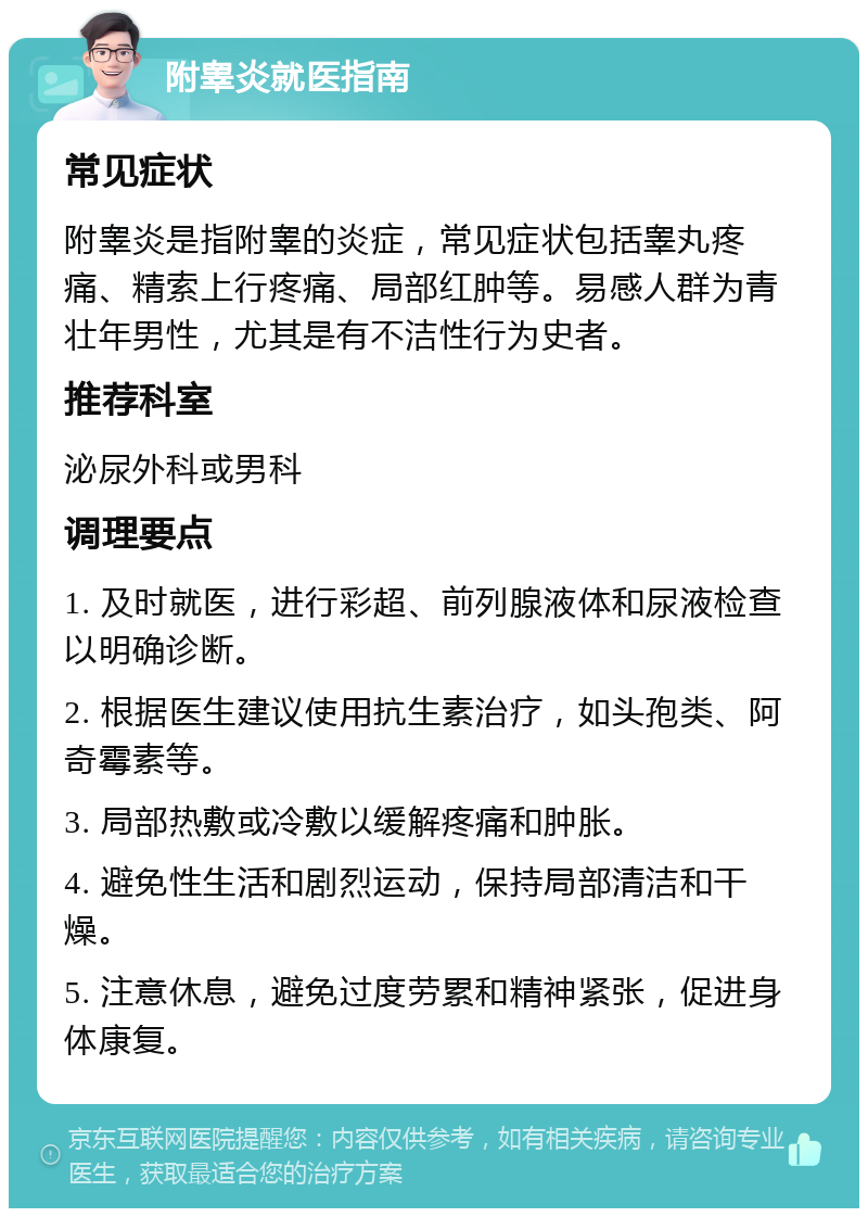 附睾炎就医指南 常见症状 附睾炎是指附睾的炎症，常见症状包括睾丸疼痛、精索上行疼痛、局部红肿等。易感人群为青壮年男性，尤其是有不洁性行为史者。 推荐科室 泌尿外科或男科 调理要点 1. 及时就医，进行彩超、前列腺液体和尿液检查以明确诊断。 2. 根据医生建议使用抗生素治疗，如头孢类、阿奇霉素等。 3. 局部热敷或冷敷以缓解疼痛和肿胀。 4. 避免性生活和剧烈运动，保持局部清洁和干燥。 5. 注意休息，避免过度劳累和精神紧张，促进身体康复。