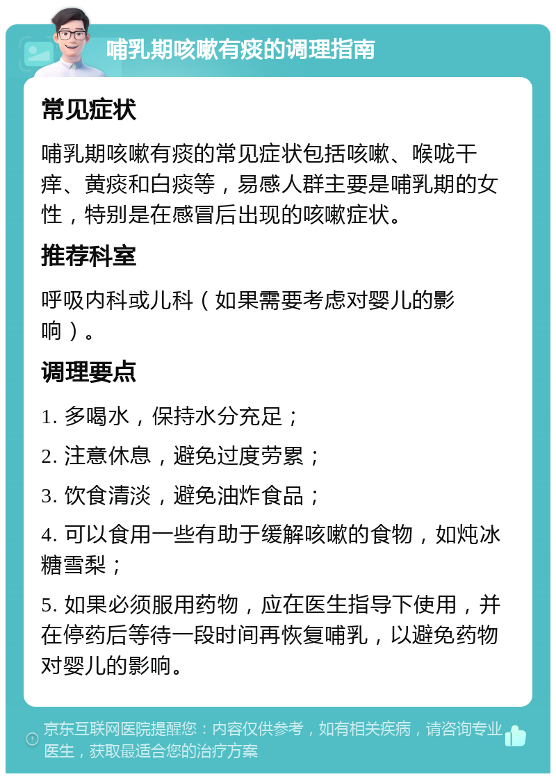 哺乳期咳嗽有痰的调理指南 常见症状 哺乳期咳嗽有痰的常见症状包括咳嗽、喉咙干痒、黄痰和白痰等，易感人群主要是哺乳期的女性，特别是在感冒后出现的咳嗽症状。 推荐科室 呼吸内科或儿科（如果需要考虑对婴儿的影响）。 调理要点 1. 多喝水，保持水分充足； 2. 注意休息，避免过度劳累； 3. 饮食清淡，避免油炸食品； 4. 可以食用一些有助于缓解咳嗽的食物，如炖冰糖雪梨； 5. 如果必须服用药物，应在医生指导下使用，并在停药后等待一段时间再恢复哺乳，以避免药物对婴儿的影响。