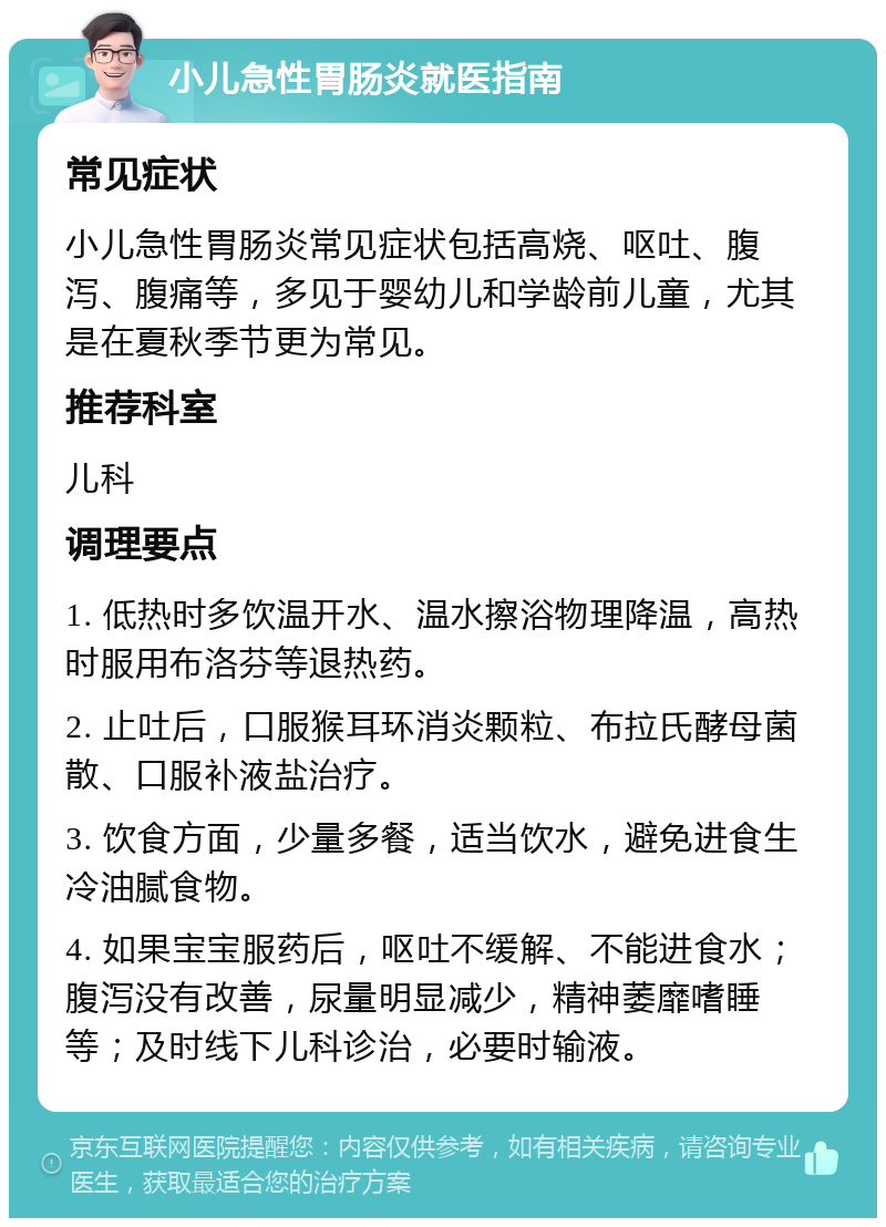 小儿急性胃肠炎就医指南 常见症状 小儿急性胃肠炎常见症状包括高烧、呕吐、腹泻、腹痛等，多见于婴幼儿和学龄前儿童，尤其是在夏秋季节更为常见。 推荐科室 儿科 调理要点 1. 低热时多饮温开水、温水擦浴物理降温，高热时服用布洛芬等退热药。 2. 止吐后，口服猴耳环消炎颗粒、布拉氏酵母菌散、口服补液盐治疗。 3. 饮食方面，少量多餐，适当饮水，避免进食生冷油腻食物。 4. 如果宝宝服药后，呕吐不缓解、不能进食水；腹泻没有改善，尿量明显减少，精神萎靡嗜睡等；及时线下儿科诊治，必要时输液。