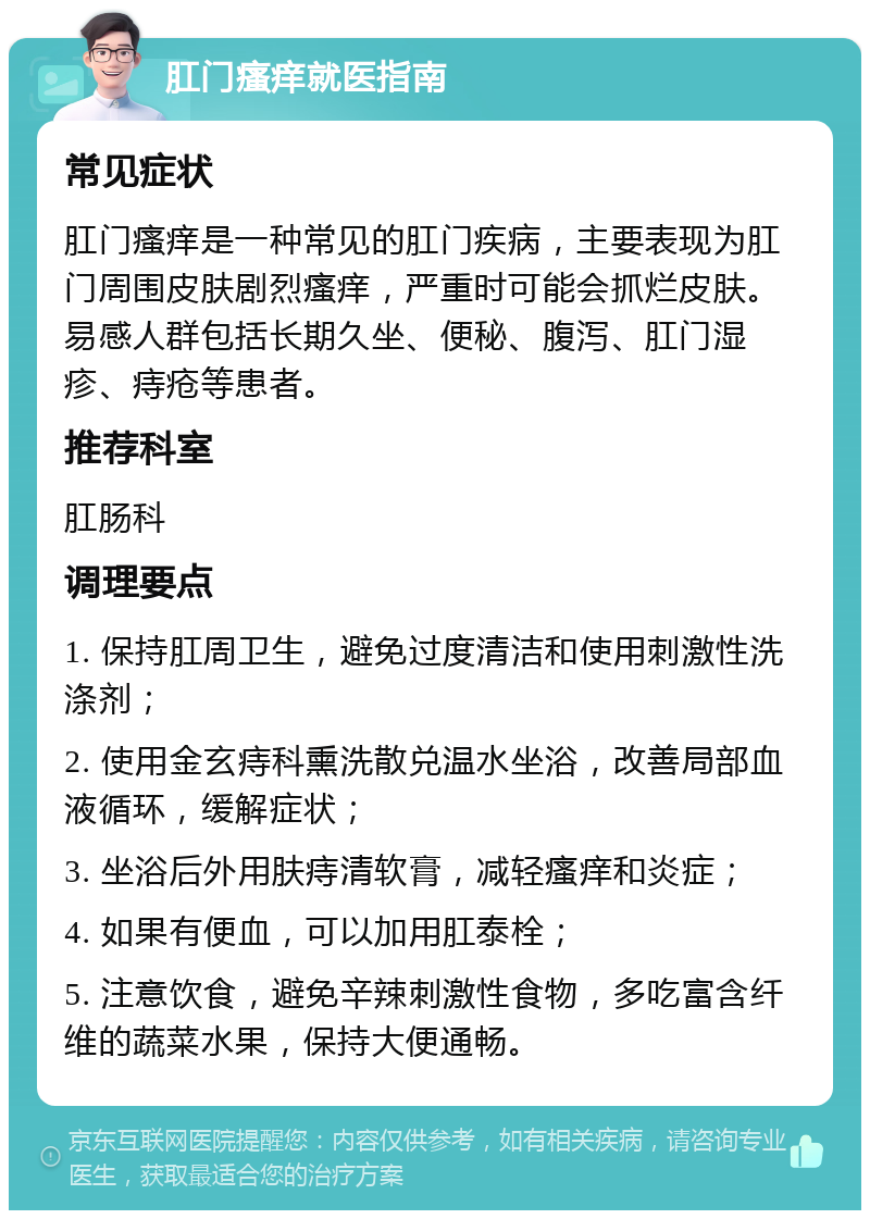 肛门瘙痒就医指南 常见症状 肛门瘙痒是一种常见的肛门疾病，主要表现为肛门周围皮肤剧烈瘙痒，严重时可能会抓烂皮肤。易感人群包括长期久坐、便秘、腹泻、肛门湿疹、痔疮等患者。 推荐科室 肛肠科 调理要点 1. 保持肛周卫生，避免过度清洁和使用刺激性洗涤剂； 2. 使用金玄痔科熏洗散兑温水坐浴，改善局部血液循环，缓解症状； 3. 坐浴后外用肤痔清软膏，减轻瘙痒和炎症； 4. 如果有便血，可以加用肛泰栓； 5. 注意饮食，避免辛辣刺激性食物，多吃富含纤维的蔬菜水果，保持大便通畅。