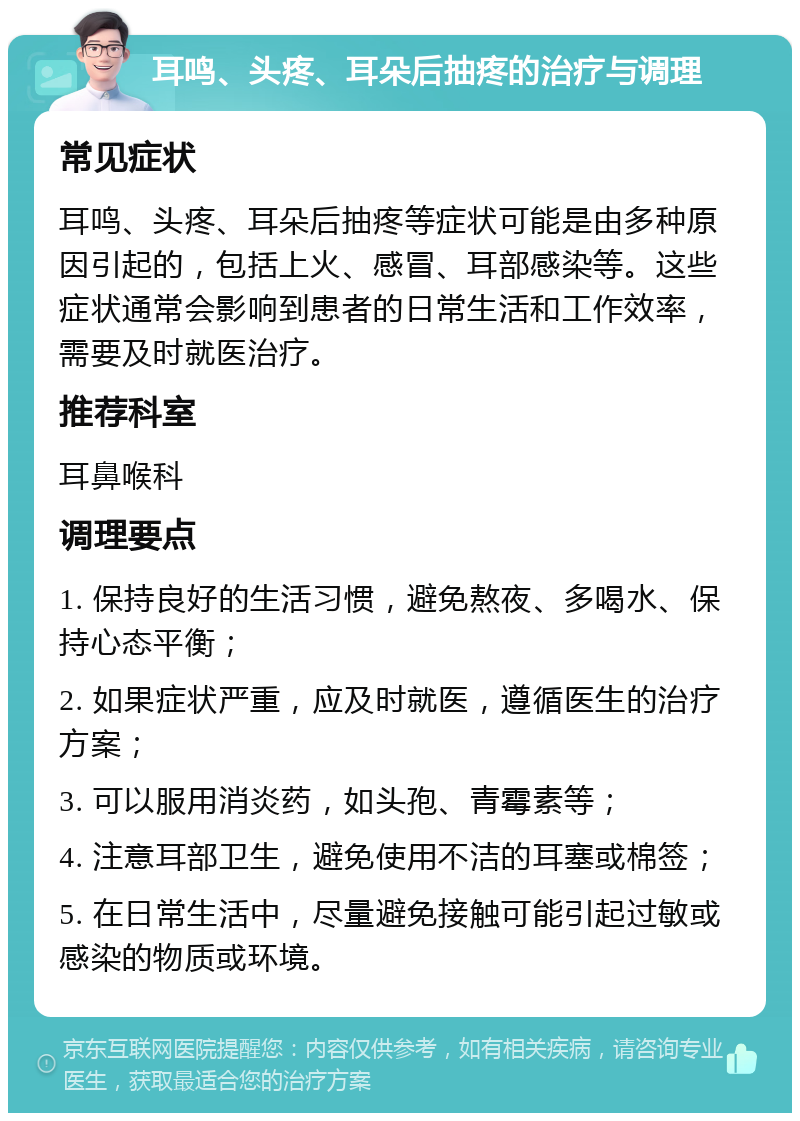 耳鸣、头疼、耳朵后抽疼的治疗与调理 常见症状 耳鸣、头疼、耳朵后抽疼等症状可能是由多种原因引起的，包括上火、感冒、耳部感染等。这些症状通常会影响到患者的日常生活和工作效率，需要及时就医治疗。 推荐科室 耳鼻喉科 调理要点 1. 保持良好的生活习惯，避免熬夜、多喝水、保持心态平衡； 2. 如果症状严重，应及时就医，遵循医生的治疗方案； 3. 可以服用消炎药，如头孢、青霉素等； 4. 注意耳部卫生，避免使用不洁的耳塞或棉签； 5. 在日常生活中，尽量避免接触可能引起过敏或感染的物质或环境。